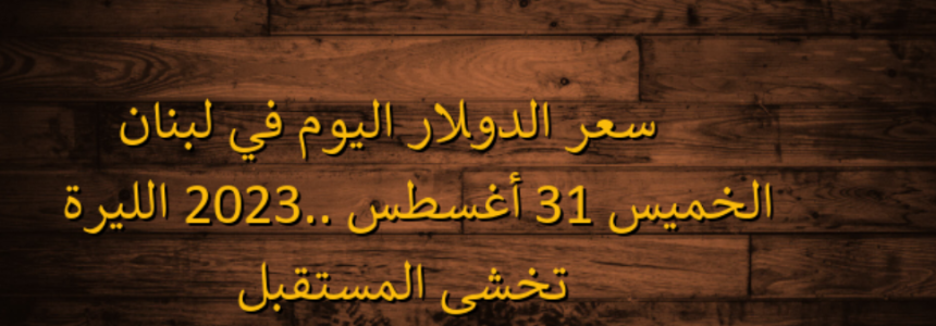 سعر الدولار اليوم في لبنان الخميس 31 أغسطس 2023.. الليرة تخشى المستقبل